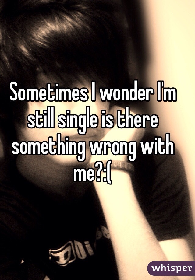 Sometimes I wonder I'm still single is there something wrong with me?:(