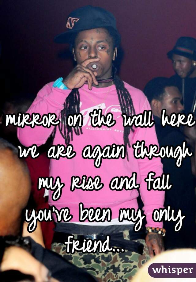 mirror on the wall here we are again through my rise and fall you've been my only friend...  