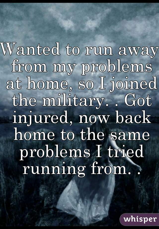 Wanted to run away from my problems at home, so I joined the military. . Got injured, now back home to the same problems I tried running from. .