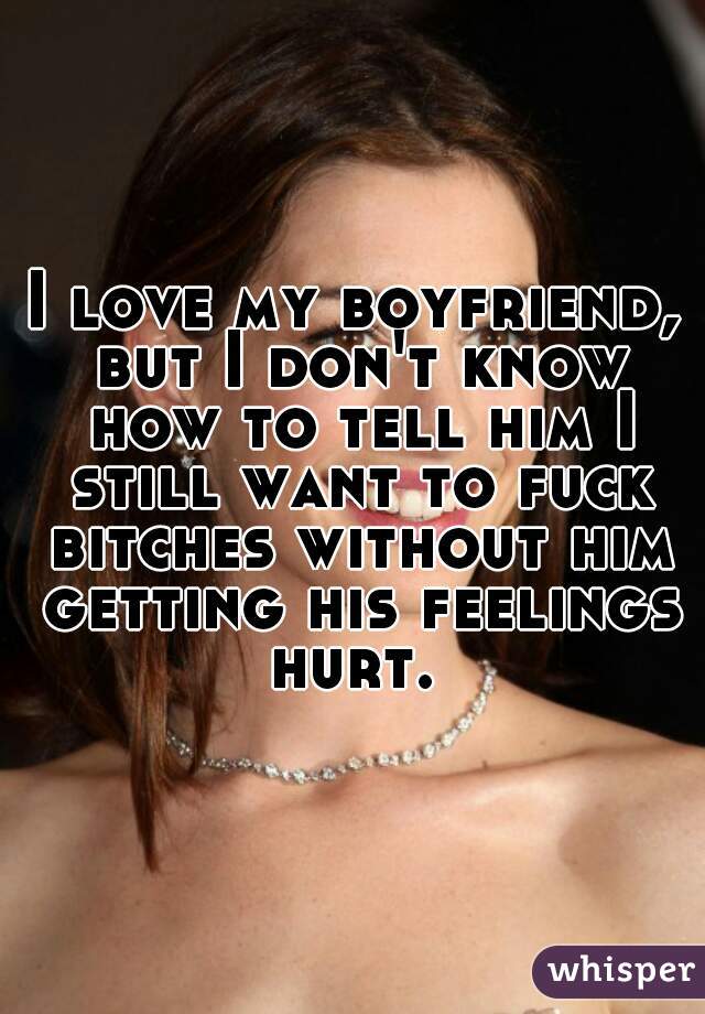 I love my boyfriend, but I don't know how to tell him I still want to fuck bitches without him getting his feelings hurt. 