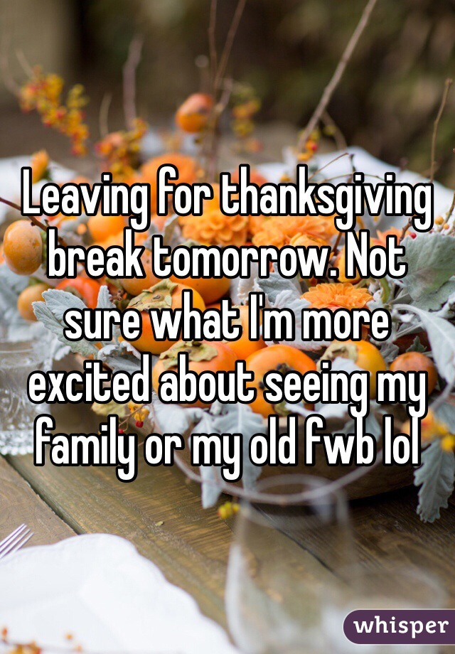 Leaving for thanksgiving break tomorrow. Not sure what I'm more excited about seeing my family or my old fwb lol