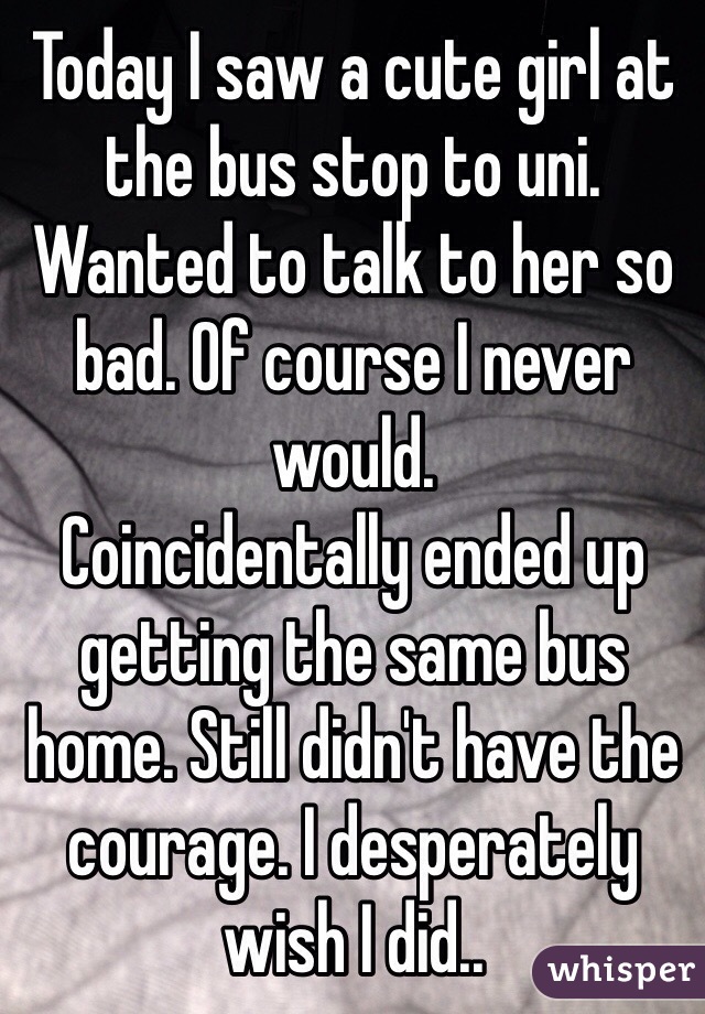 Today I saw a cute girl at the bus stop to uni. Wanted to talk to her so bad. Of course I never would.
Coincidentally ended up getting the same bus home. Still didn't have the courage. I desperately wish I did..