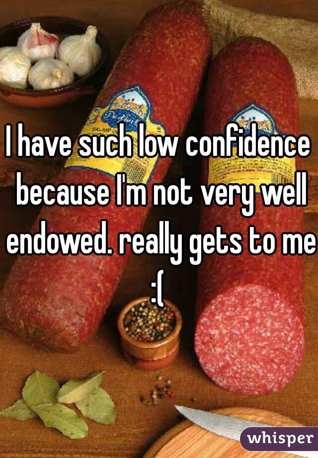 I have such low confidence because I'm not very well endowed. really gets to me :( 