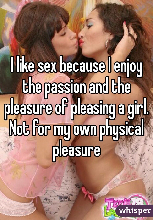 I like sex because I enjoy the passion and the pleasure of pleasing a girl. Not for my own physical pleasure