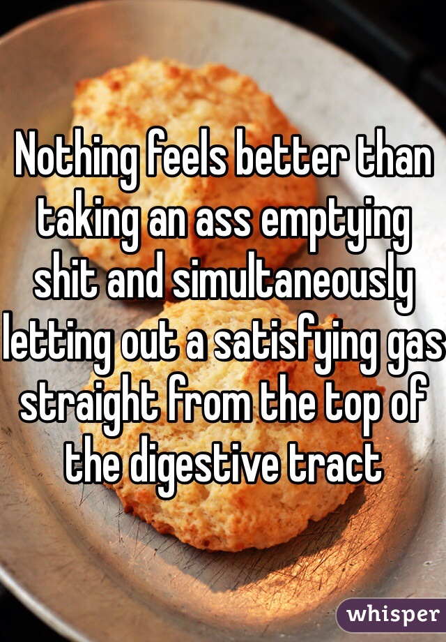 Nothing feels better than taking an ass emptying shit and simultaneously letting out a satisfying gas straight from the top of the digestive tract 