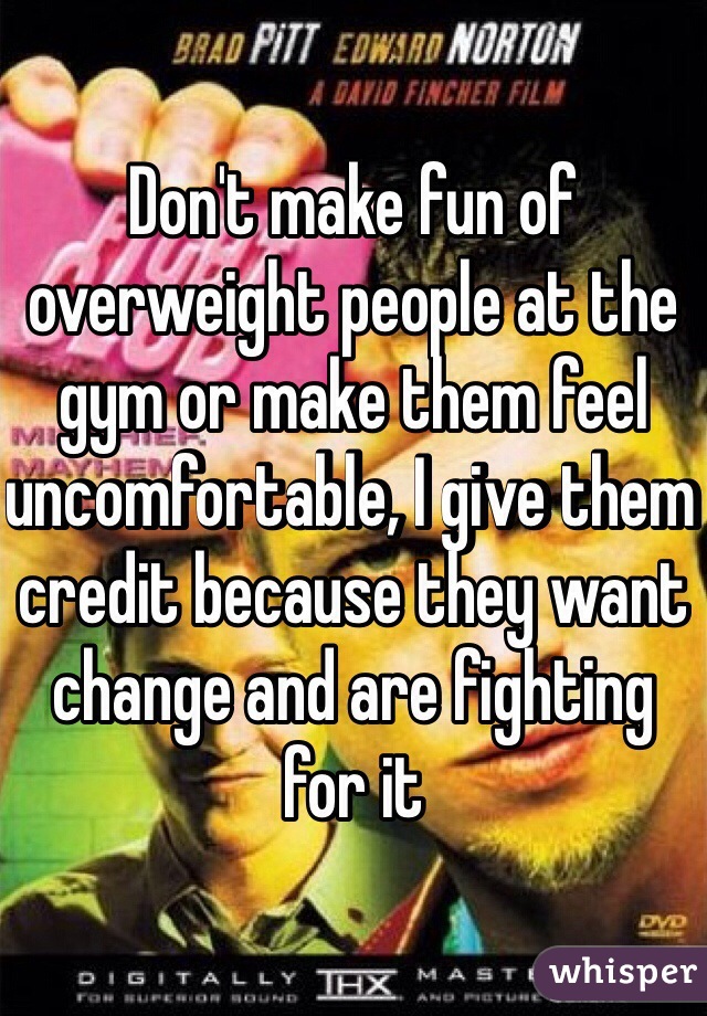 Don't make fun of overweight people at the gym or make them feel uncomfortable, I give them credit because they want change and are fighting for it