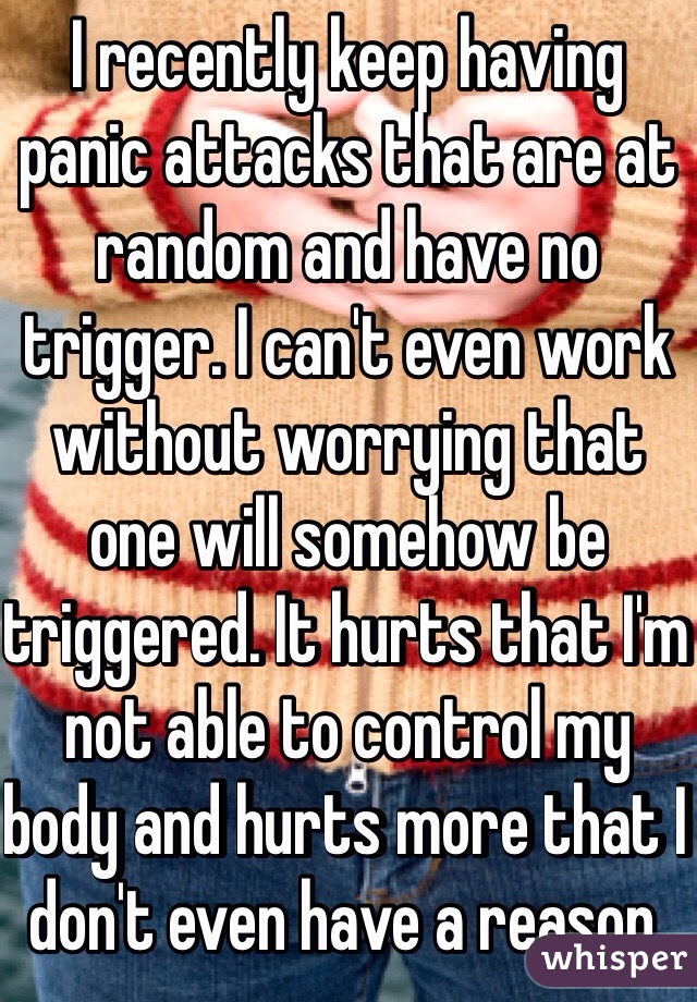 I recently keep having panic attacks that are at random and have no trigger. I can't even work without worrying that one will somehow be triggered. It hurts that I'm not able to control my body and hurts more that I don't even have a reason.