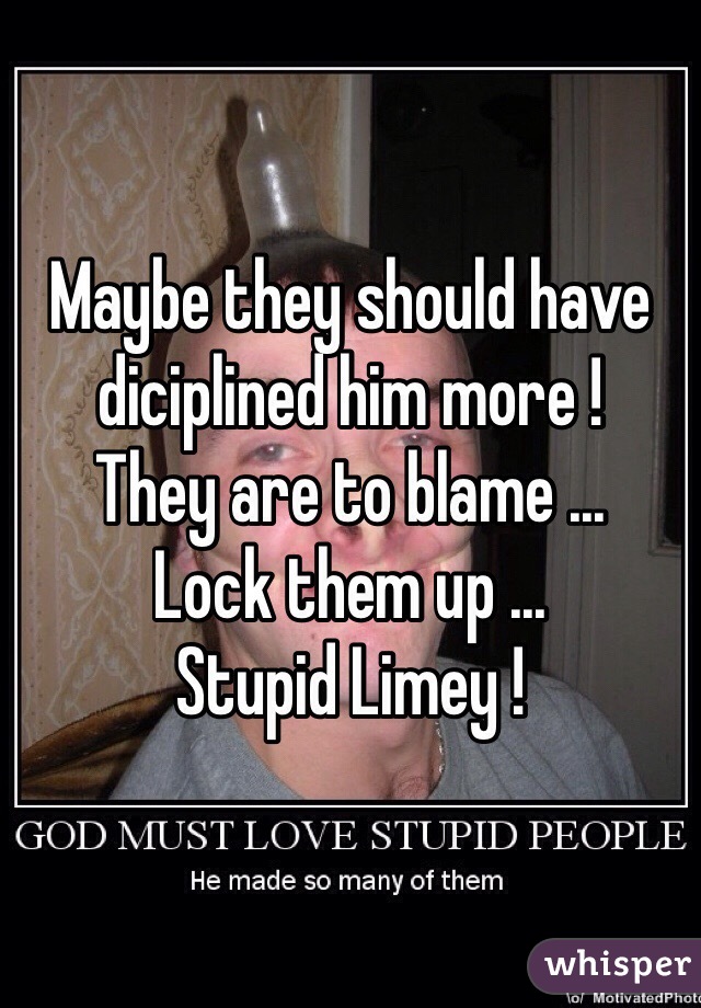 Maybe they should have diciplined him more ! 
They are to blame ... 
Lock them up ...
Stupid Limey !