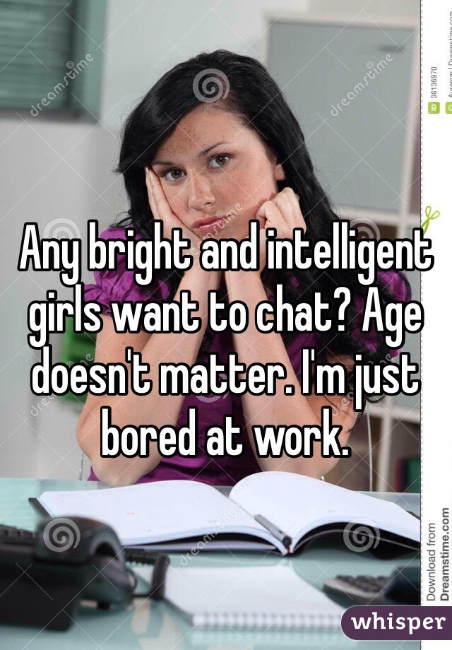 Any bright and intelligent girls want to chat? Age doesn't matter. I'm just bored at work. 