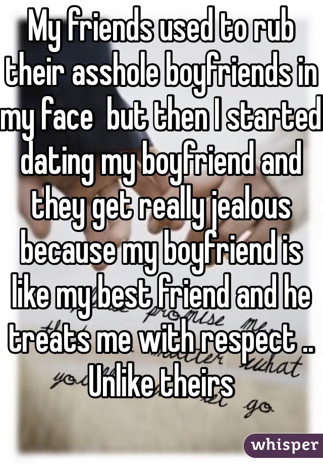 My friends used to rub their asshole boyfriends in my face  but then I started dating my boyfriend and they get really jealous because my boyfriend is like my best friend and he treats me with respect .. Unlike theirs 