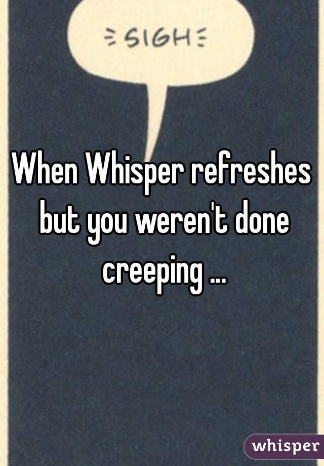 When Whisper refreshes but you weren't done creeping ...