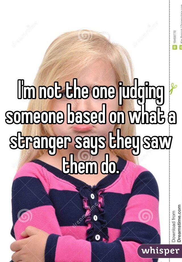 I'm not the one judging someone based on what a stranger says they saw them do. 