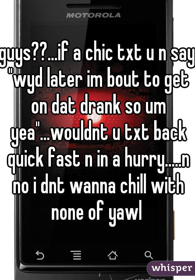 guys??...if a chic txt u n say "wyd later im bout to get on dat drank so um yea"...wouldnt u txt back quick fast n in a hurry.....n no i dnt wanna chill with none of yawl 