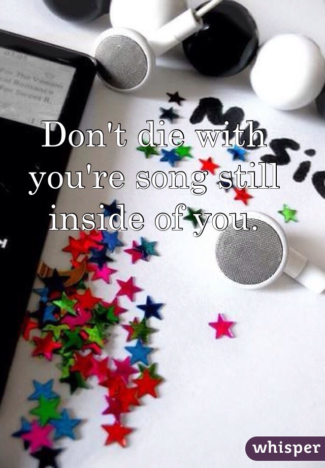 Don't die with you're song still inside of you. 