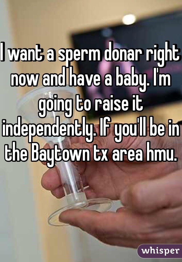 I want a sperm donar right now and have a baby. I'm going to raise it independently. If you'll be in the Baytown tx area hmu. 
