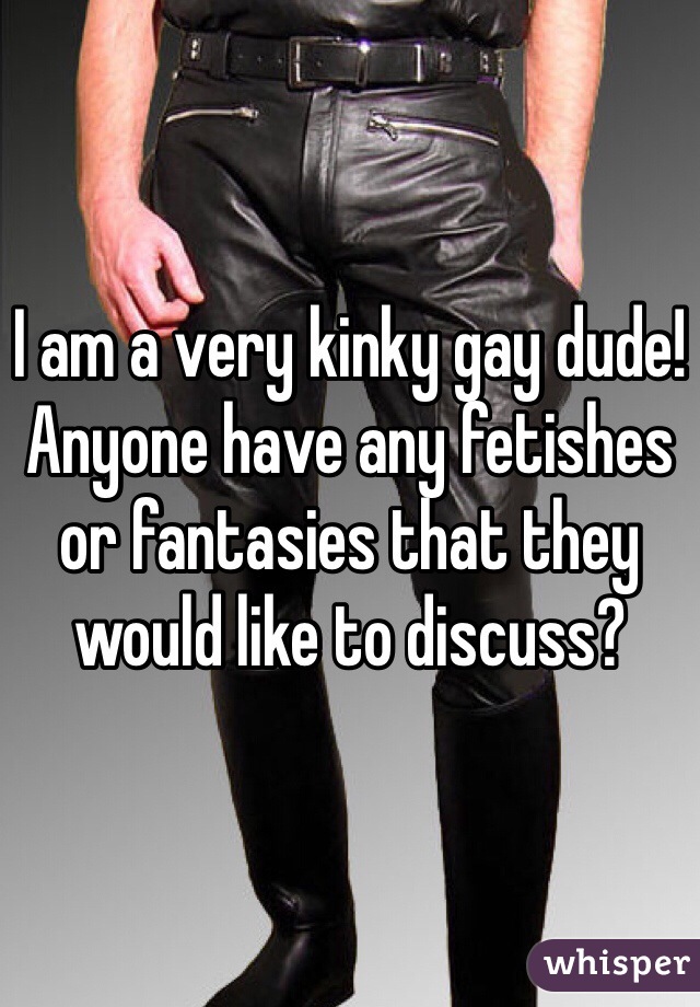 I am a very kinky gay dude! Anyone have any fetishes or fantasies that they would like to discuss? 