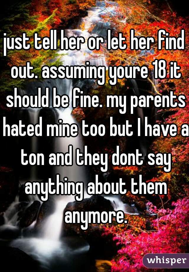 just tell her or let her find out. assuming youre 18 it should be fine. my parents hated mine too but I have a ton and they dont say anything about them anymore.