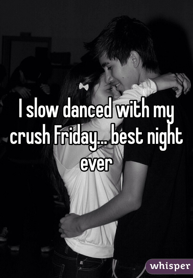 I slow danced with my crush Friday... best night ever