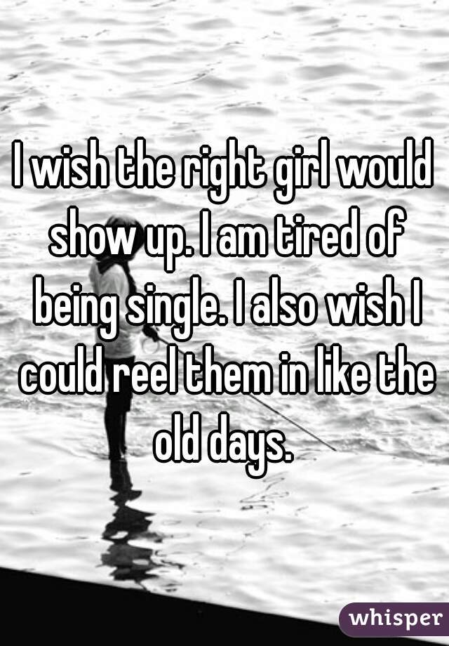 I wish the right girl would show up. I am tired of being single. I also wish I could reel them in like the old days. 