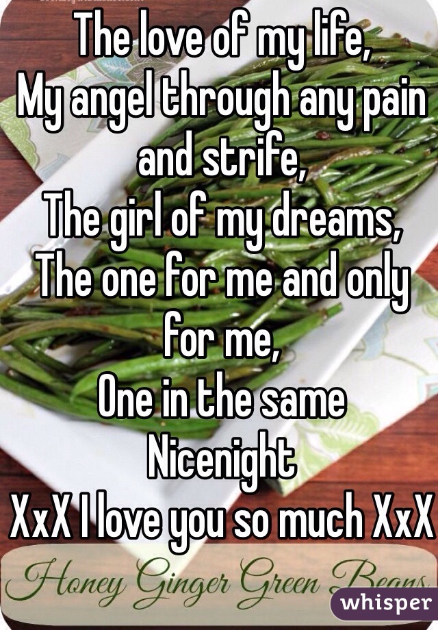 The love of my life,
My angel through any pain and strife,
The girl of my dreams,
The one for me and only for me,
One in the same
Nicenight
XxX I love you so much XxX