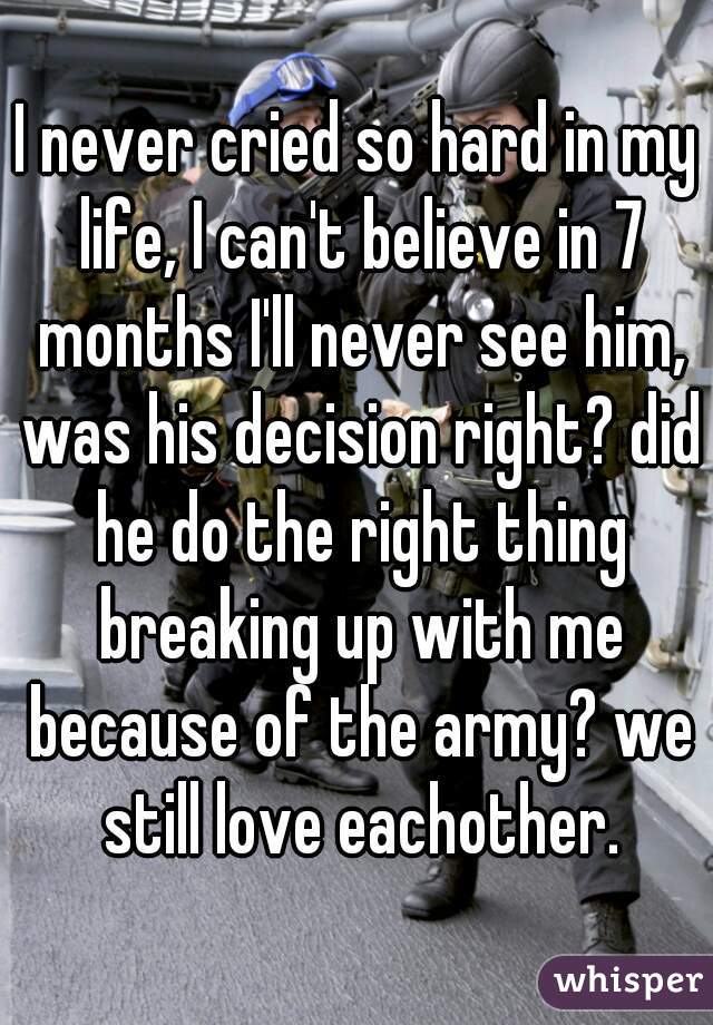 I never cried so hard in my life, I can't believe in 7 months I'll never see him, was his decision right? did he do the right thing breaking up with me because of the army? we still love eachother.