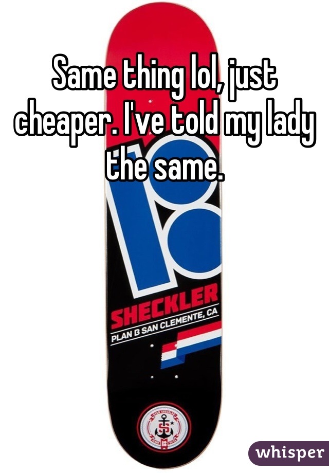 Same thing lol, just cheaper. I've told my lady the same.