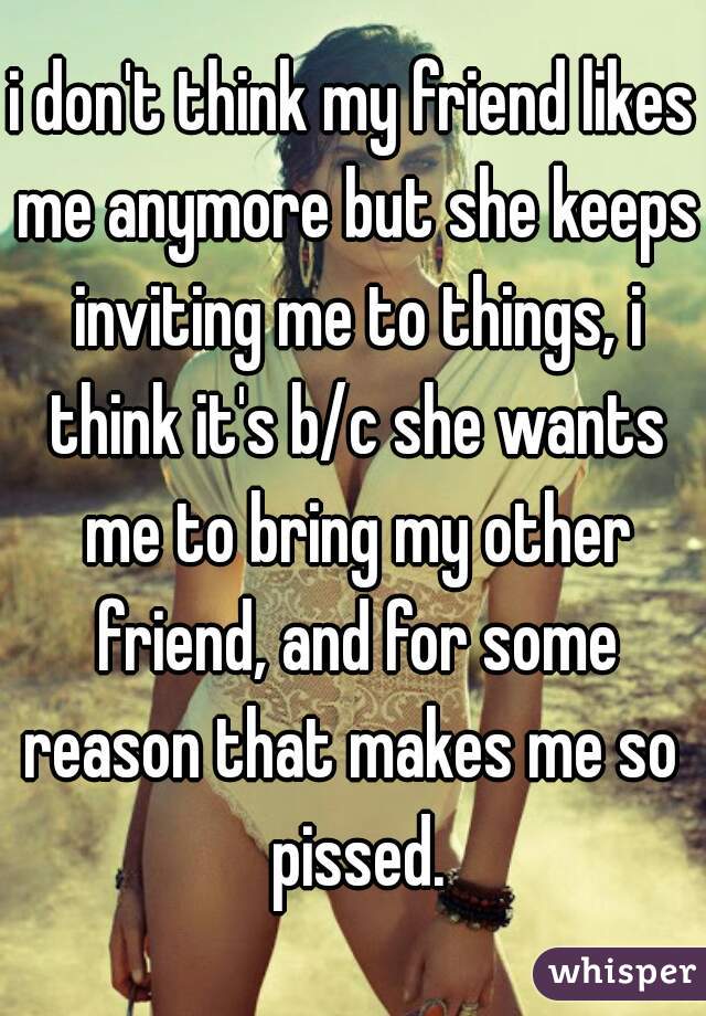 i don't think my friend likes me anymore but she keeps inviting me to things, i think it's b/c she wants me to bring my other friend, and for some reason that makes me so  pissed.