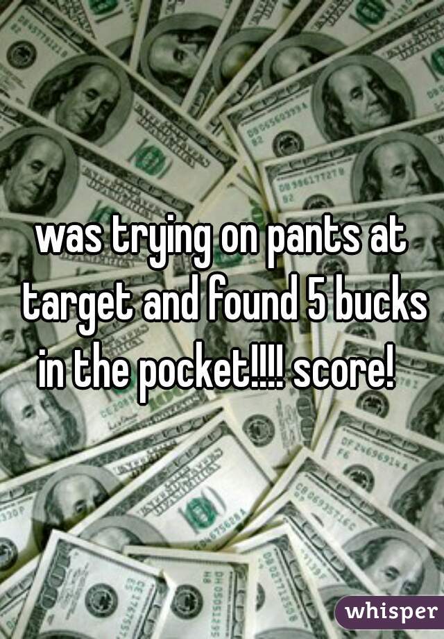 was trying on pants at target and found 5 bucks in the pocket!!!! score!  