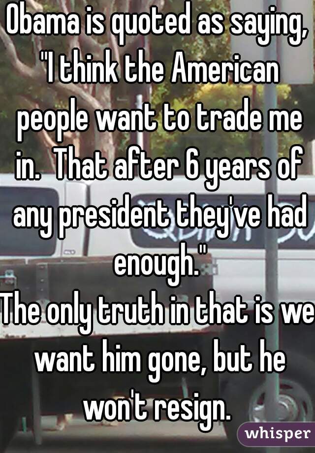 Obama is quoted as saying, "I think the American people want to trade me in.  That after 6 years of any president they've had enough."
The only truth in that is we want him gone, but he won't resign. 