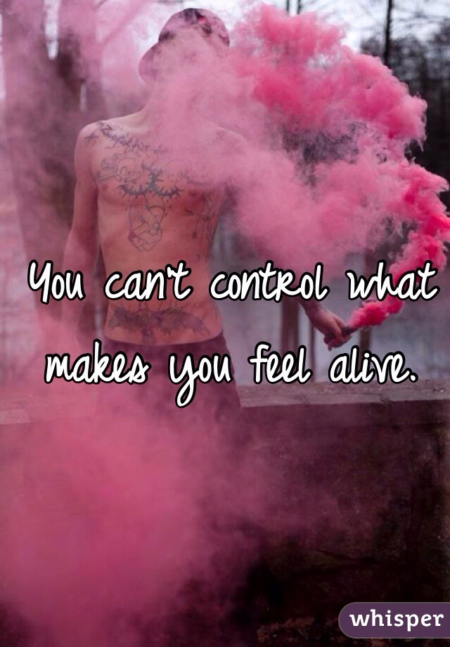 You can't control what makes you feel alive. 