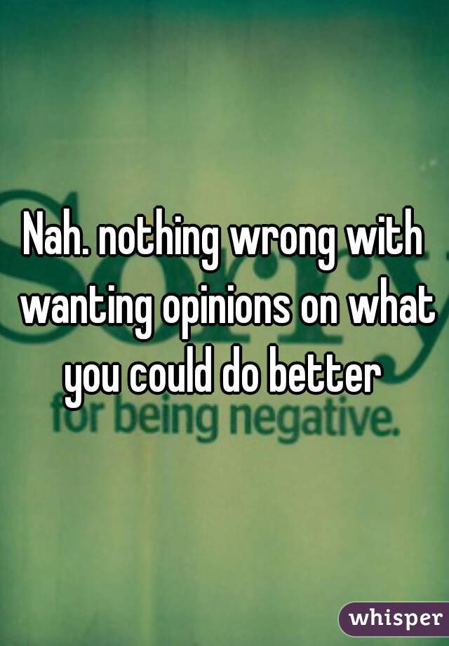 Nah. nothing wrong with wanting opinions on what you could do better 