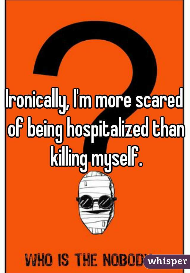 Ironically, I'm more scared of being hospitalized than killing myself.