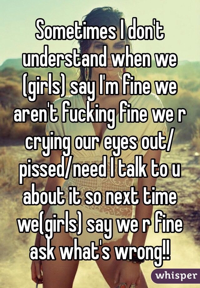 Sometimes I don't understand when we (girls) say I'm fine we aren't fucking fine we r crying our eyes out/pissed/need I talk to u about it so next time we(girls) say we r fine ask what's wrong!!