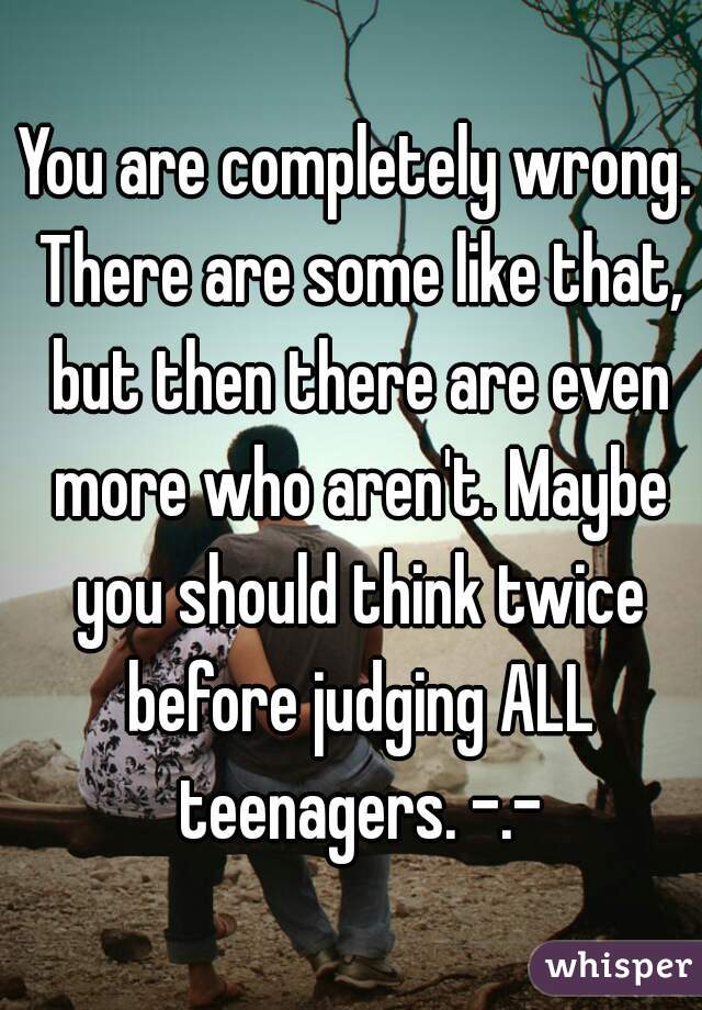 You are completely wrong. There are some like that, but then there are even more who aren't. Maybe you should think twice before judging ALL teenagers. -.-
