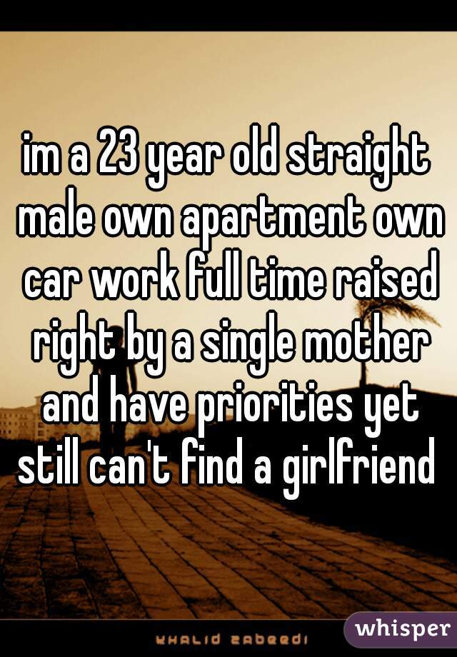 im a 23 year old straight male own apartment own car work full time raised right by a single mother and have priorities yet still can't find a girlfriend 