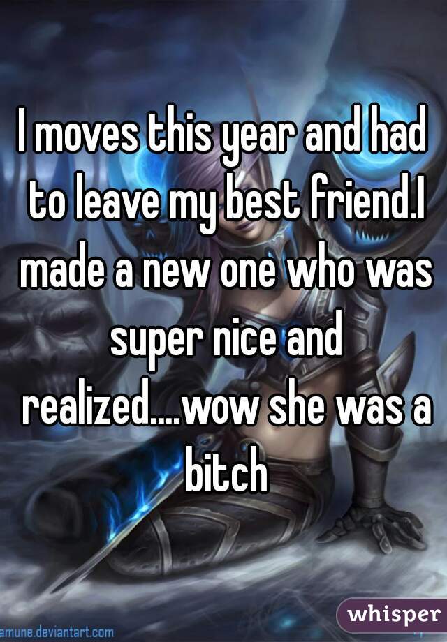 I moves this year and had to leave my best friend.I made a new one who was super nice and realized....wow she was a bitch