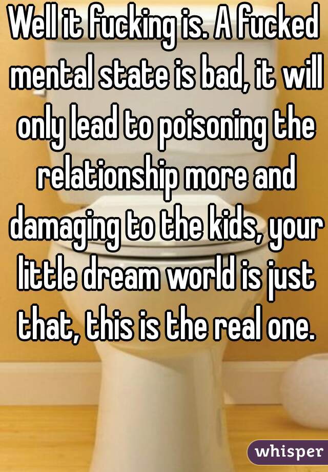 Well it fucking is. A fucked mental state is bad, it will only lead to poisoning the relationship more and damaging to the kids, your little dream world is just that, this is the real one.