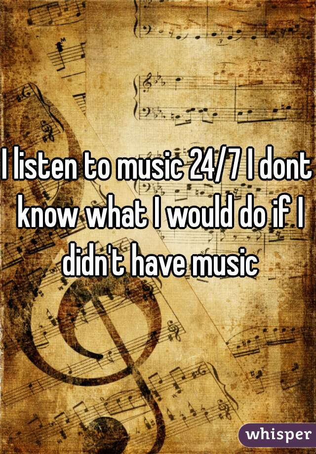 I listen to music 24/7 I dont know what I would do if I didn't have music