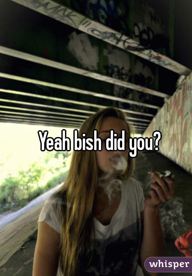 Yeah bish did you?