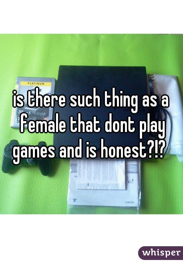 is there such thing as a female that dont play games and is honest?!?  