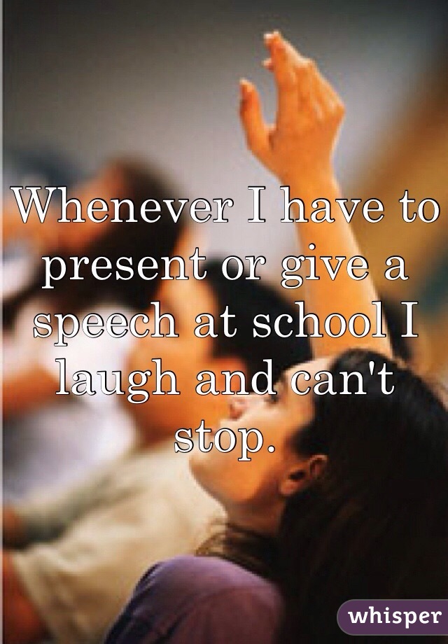 Whenever I have to present or give a speech at school I laugh and can't stop.