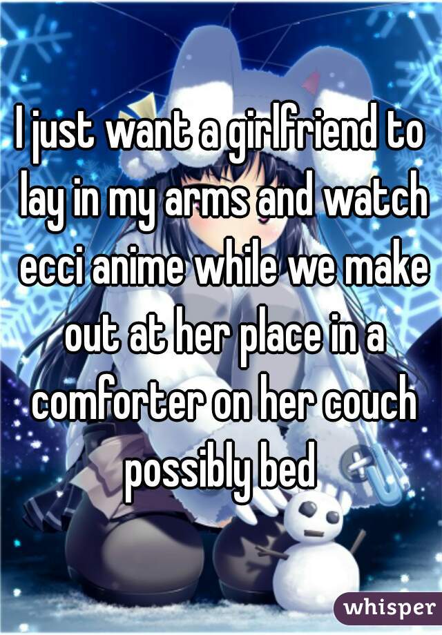 I just want a girlfriend to lay in my arms and watch ecci anime while we make out at her place in a comforter on her couch possibly bed 