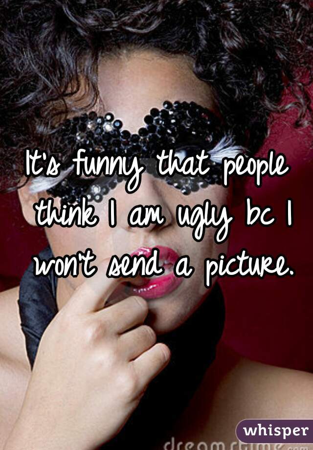 It's funny that people think I am ugly bc I won't send a picture.