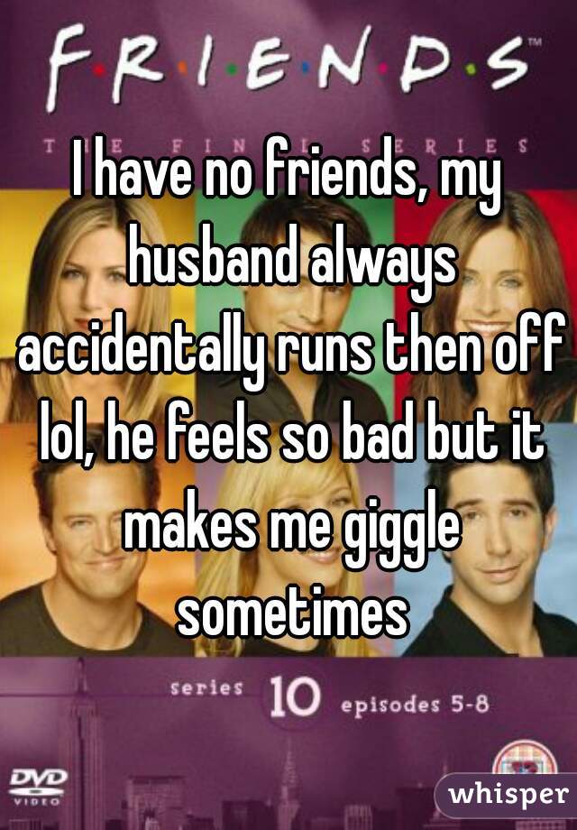 I have no friends, my husband always accidentally runs then off lol, he feels so bad but it makes me giggle sometimes