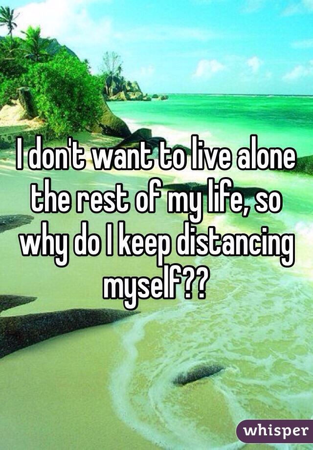 I don't want to live alone the rest of my life, so why do I keep distancing myself??