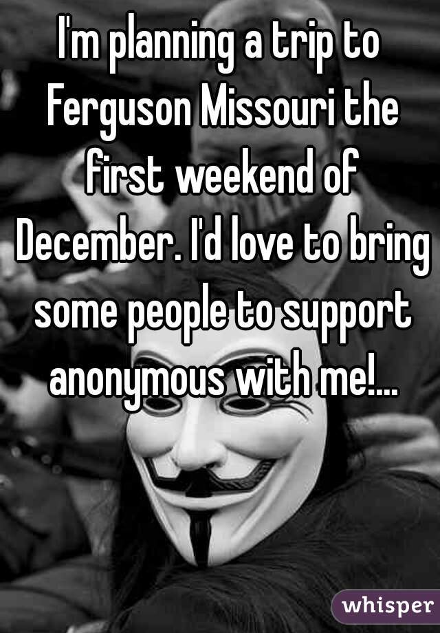 I'm planning a trip to Ferguson Missouri the first weekend of December. I'd love to bring some people to support anonymous with me!...