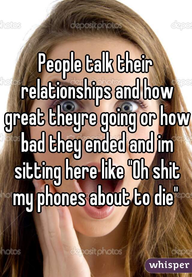 People talk their relationships and how great theyre going or how bad they ended and im sitting here like "Oh shit my phones about to die" 