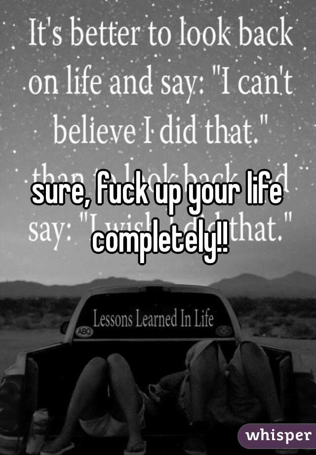 sure, fuck up your life completely!!