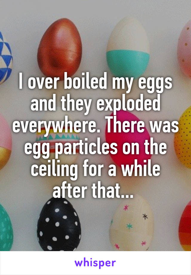 I over boiled my eggs and they exploded everywhere. There was egg particles on the ceiling for a while after that... 