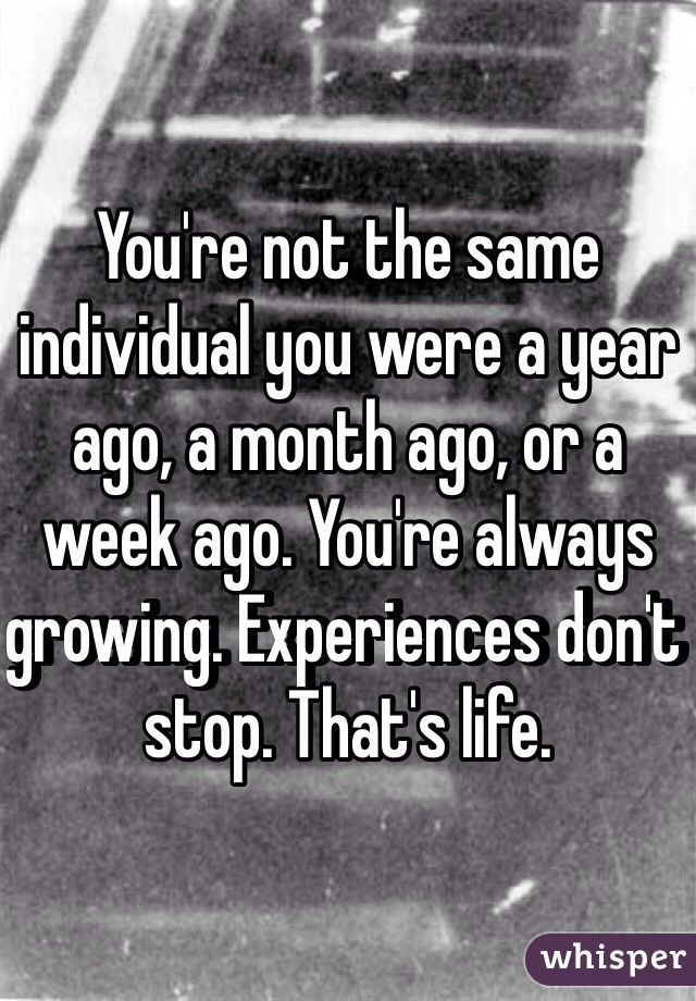 You're not the same individual you were a year ago, a month ago, or a week ago. You're always growing. Experiences don't stop. That's life. 